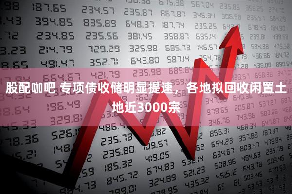 股配咖吧 专项债收储明显提速，各地拟回收闲置土地近3000宗