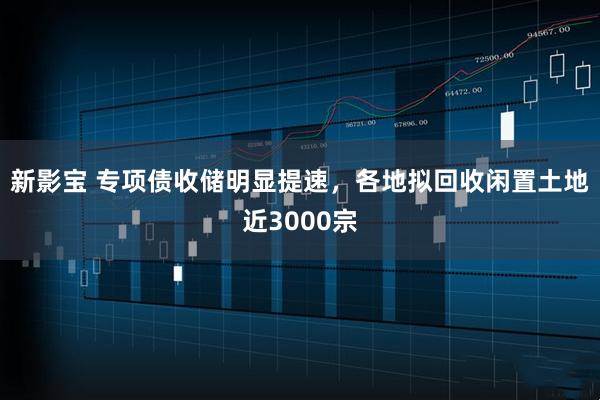 新影宝 专项债收储明显提速，各地拟回收闲置土地近3000宗