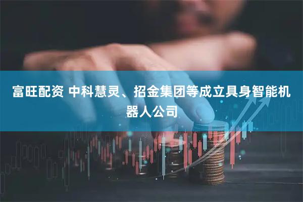 富旺配资 中科慧灵、招金集团等成立具身智能机器人公司