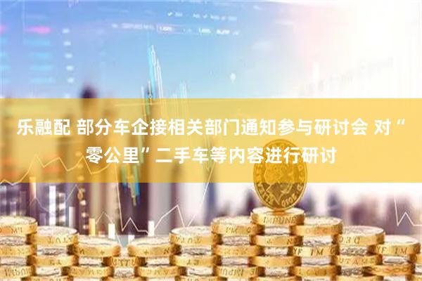 乐融配 部分车企接相关部门通知参与研讨会 对“零公里”二手车等内容进行研讨