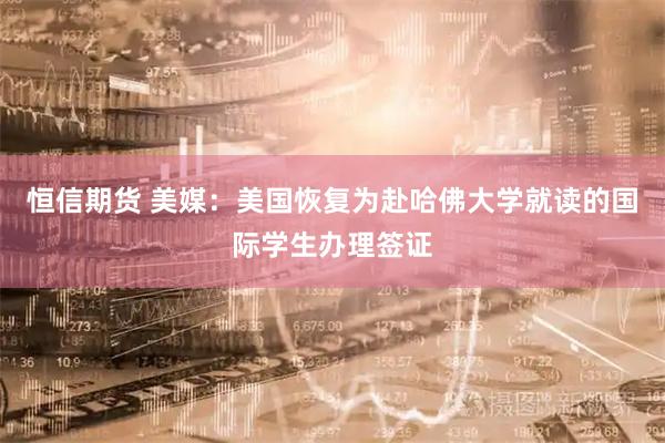 恒信期货 美媒：美国恢复为赴哈佛大学就读的国际学生办理签证
