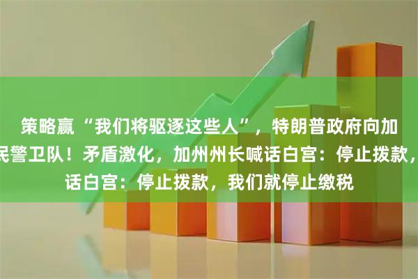 策略赢 “我们将驱逐这些人”，特朗普政府向加州洛杉矶部署国民警卫队！矛盾激化，加州州长喊话白宫：停止拨款，我们就停止缴税