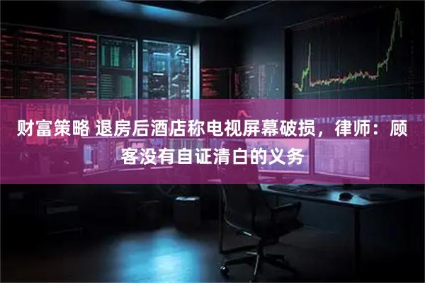 财富策略 退房后酒店称电视屏幕破损，律师：顾客没有自证清白的义务