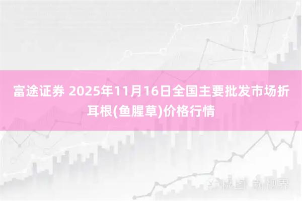 富途证券 2025年11月16日全国主要批发市场折耳根(鱼腥草)价格行情
