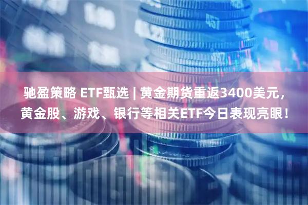 驰盈策略 ETF甄选 | 黄金期货重返3400美元，黄金股、游戏、银行等相关ETF今日表现亮眼！
