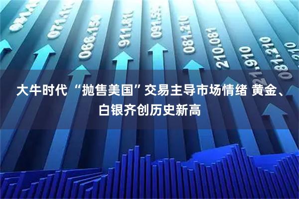 大牛时代 “抛售美国”交易主导市场情绪 黄金、白银齐创历史新高