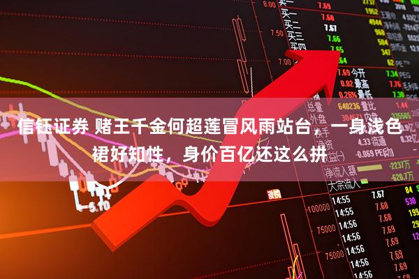 信钰证券 赌王千金何超莲冒风雨站台，一身浅色裙好知性，身价百亿还这么拼