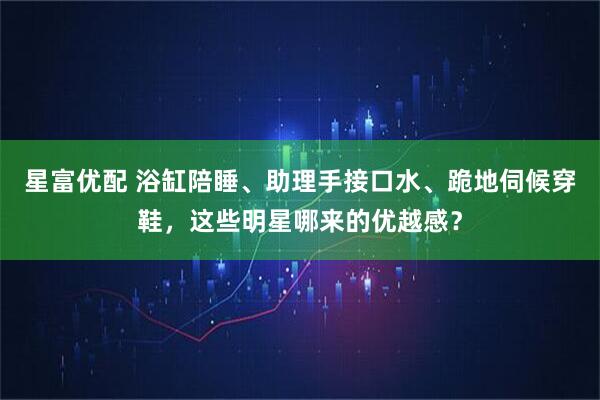 星富优配 浴缸陪睡、助理手接口水、跪地伺候穿鞋，这些明星哪来的优越感？