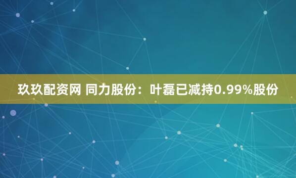 玖玖配资网 同力股份：叶磊已减持0.99%股份