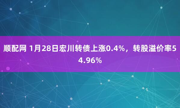顺配网 1月28日宏川转债上涨0.4%，转股溢价率54.96%