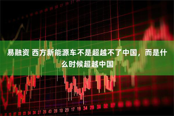 易融资 西方新能源车不是超越不了中国，而是什么时候超越中国
