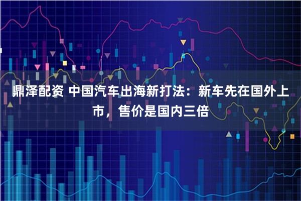 鼎泽配资 中国汽车出海新打法:新车先在国外上市,售价是国内三倍
