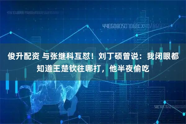 俊升配资 与张继科互怼！刘丁硕曾说：我闭眼都知道王楚钦往哪打，他半夜偷吃